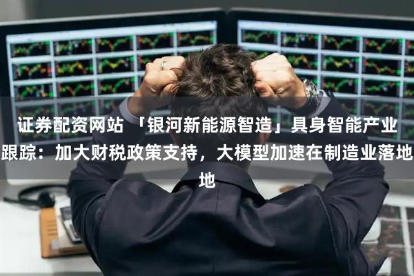 证券配资网站 「银河新能源智造」具身智能产业跟踪：加大财税政策支持，大模型加速在制造业落地