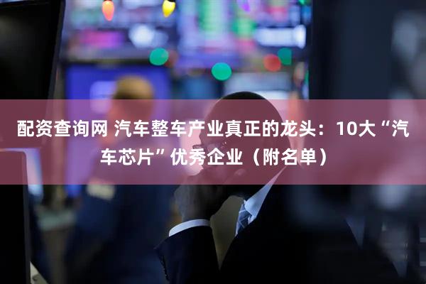 配资查询网 汽车整车产业真正的龙头：10大“汽车芯片”优秀企业（附名单）