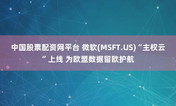 中国股票配资网平台 微软(MSFT.US)“主权云”上线 为欧盟数据留欧护航