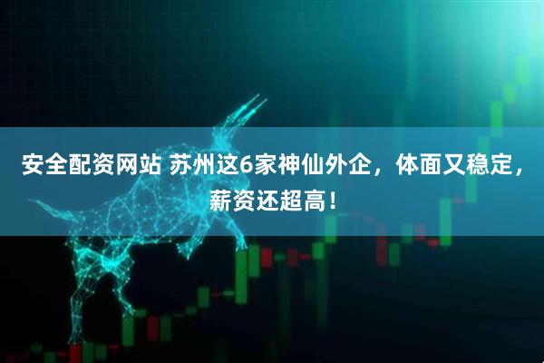 安全配资网站 苏州这6家神仙外企，体面又稳定，薪资还超高！