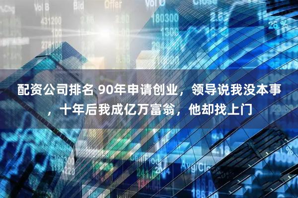 配资公司排名 90年申请创业，领导说我没本事，十年后我成亿万富翁，他却找上门