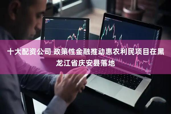 十大配资公司 政策性金融推动惠农利民项目在黑龙江省庆安县落地