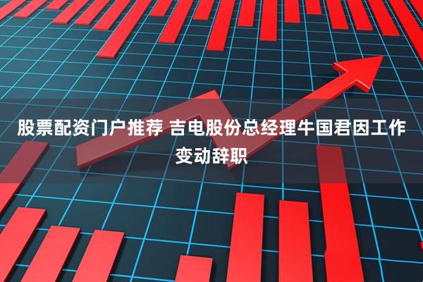 股票配资门户推荐 吉电股份总经理牛国君因工作变动辞职