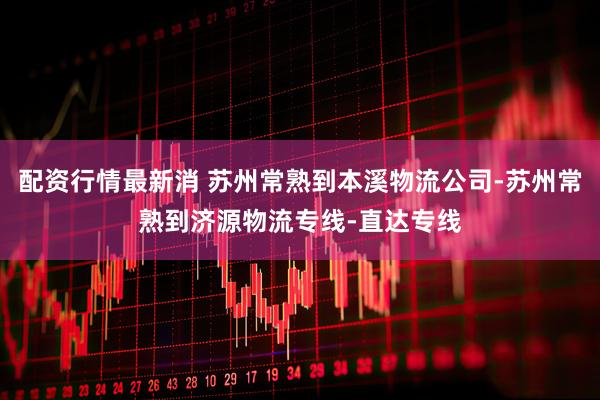 配资行情最新消 苏州常熟到本溪物流公司-苏州常熟到济源物流专线-直达专线