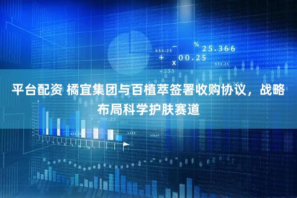 平台配资 橘宜集团与百植萃签署收购协议，战略布局科学护肤赛道