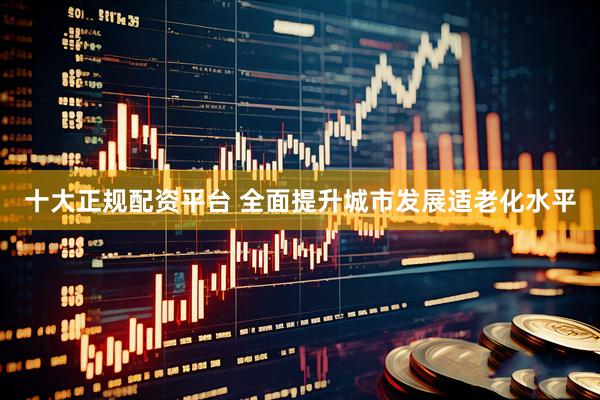 十大正规配资平台 全面提升城市发展适老化水平