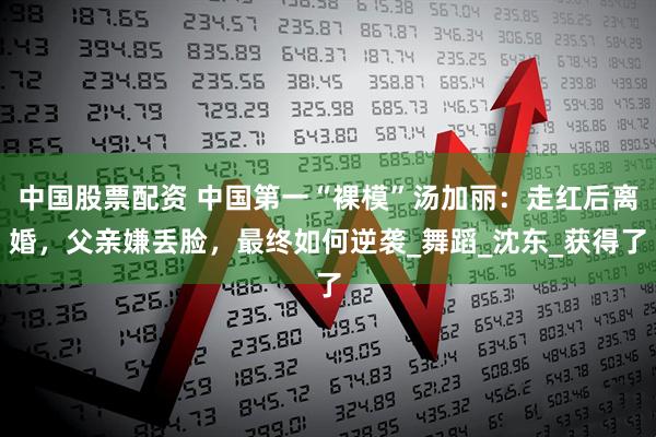 中国股票配资 中国第一“裸模”汤加丽：走红后离婚，父亲嫌丢脸，最终如何逆袭_舞蹈_沈东_获得了