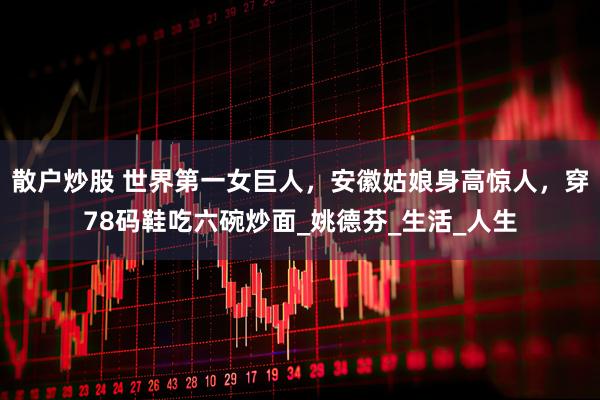 散户炒股 世界第一女巨人，安徽姑娘身高惊人，穿78码鞋吃六碗炒面_姚德芬_生活_人生