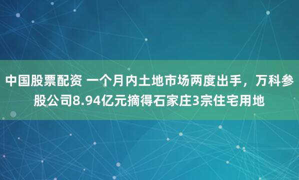 中国股票配资 一个月内土地市场两度出手，万科参股公司8.94亿元摘得石家庄3宗住宅用地
