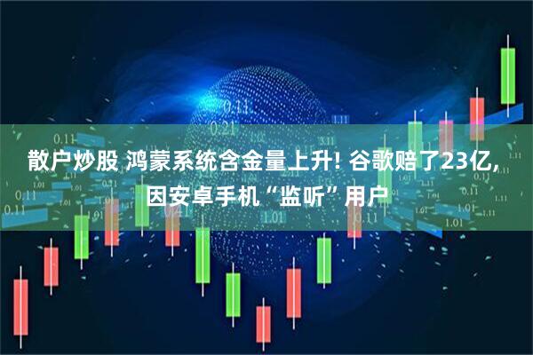 散户炒股 鸿蒙系统含金量上升! 谷歌赔了23亿, 因安卓手机“监听”用户