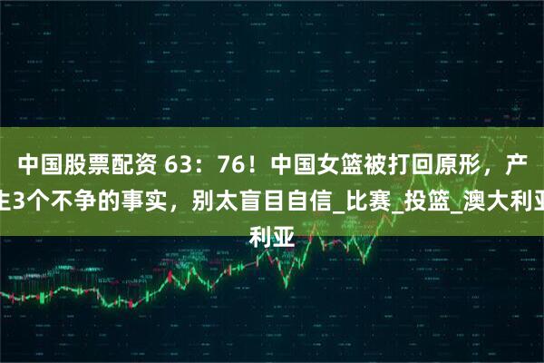 中国股票配资 63：76！中国女篮被打回原形，产生3个不争的事实，别太盲目自信_比赛_投篮_澳大利亚