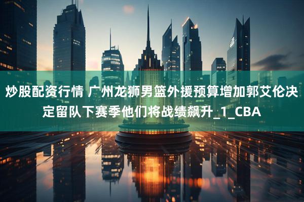 炒股配资行情 广州龙狮男篮外援预算增加郭艾伦决定留队下赛季他们将战绩飙升_1_CBA
