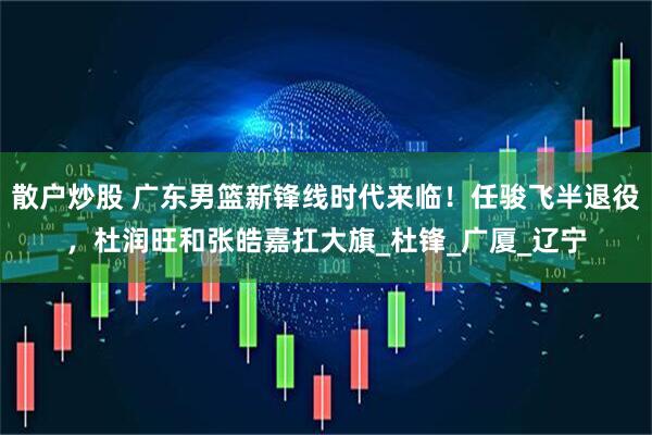 散户炒股 广东男篮新锋线时代来临！任骏飞半退役，杜润旺和张皓嘉扛大旗_杜锋_广厦_辽宁