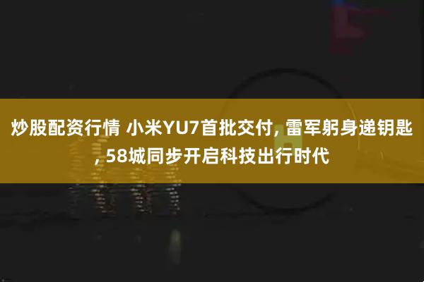 炒股配资行情 小米YU7首批交付, 雷军躬身递钥匙, 58城同步开启科技出行时代