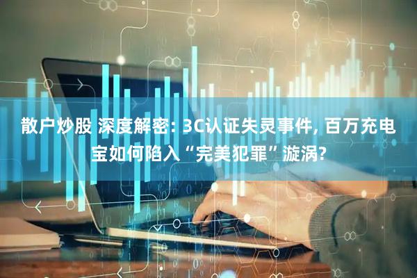 散户炒股 深度解密: 3C认证失灵事件, 百万充电宝如何陷入“完美犯罪”漩涡?