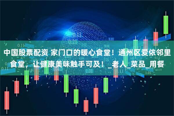 中国股票配资 家门口的暖心食堂！通州区爱侬邻里食堂，让健康美味触手可及！_老人_菜品_用餐
