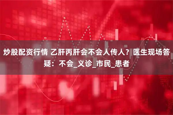 炒股配资行情 乙肝丙肝会不会人传人？医生现场答疑：不会_义诊_市民_患者