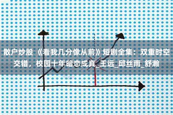 散户炒股 《看我几分像从前》短剧全集：双重时空交错，校园十年暗恋成真_王远_邱丝雨_舒瀚
