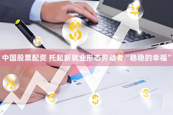 中国股票配资 托起新就业形态劳动者“稳稳的幸福”