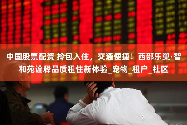 中国股票配资 拎包入住，交通便捷！西部乐巢·智和苑诠释品质租住新体验_宠物_租户_社区