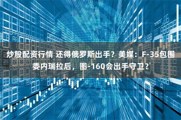 炒股配资行情 还得俄罗斯出手？美媒：F-35包围委内瑞拉后，图-160会出手守卫？