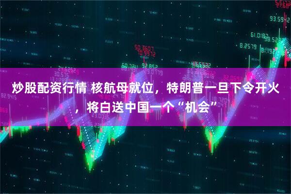 炒股配资行情 核航母就位，特朗普一旦下令开火，将白送中国一个“机会”