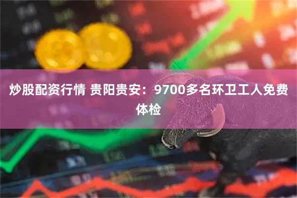 炒股配资行情 贵阳贵安：9700多名环卫工人免费体检