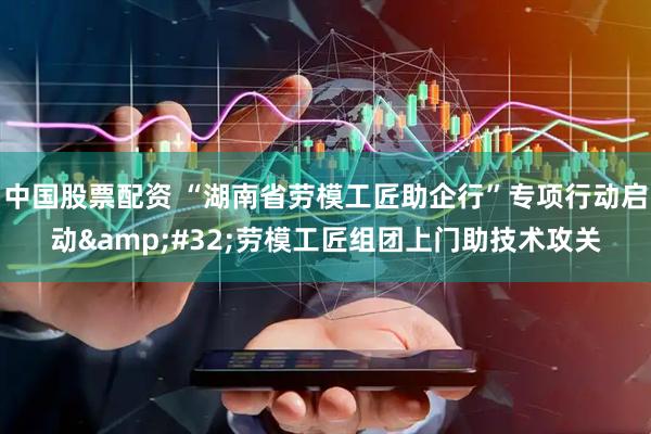中国股票配资 “湖南省劳模工匠助企行”专项行动启动 劳模工匠组团上门助技术攻关