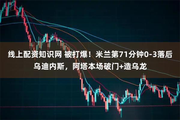 线上配资知识网 被打爆！米兰第71分钟0-3落后乌迪内斯，阿塔本场破门+造乌龙