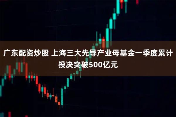 广东配资炒股 上海三大先导产业母基金一季度累计投决突破500亿元