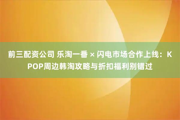 前三配资公司 乐淘一番 × 闪电市场合作上线：KPOP周边韩淘攻略与折扣福利别错过