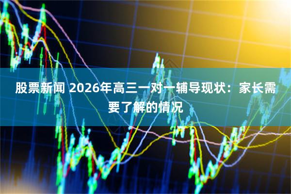 股票新闻 2026年高三一对一辅导现状：家长需要了解的情况