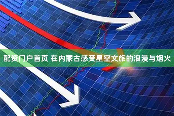 配资门户首页 在内蒙古感受星空文旅的浪漫与烟火