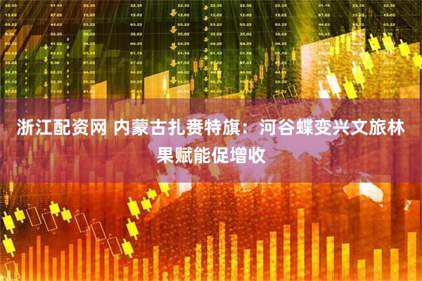 浙江配资网 内蒙古扎赉特旗：河谷蝶变兴文旅林果赋能促增收
