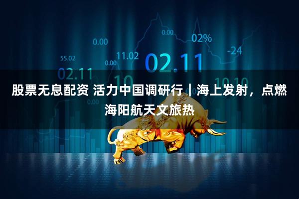 股票无息配资 活力中国调研行｜海上发射，点燃海阳航天文旅热