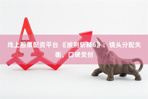 线上股票配资平台 《披荆斩棘6》：镜头分配失衡，口碑受创