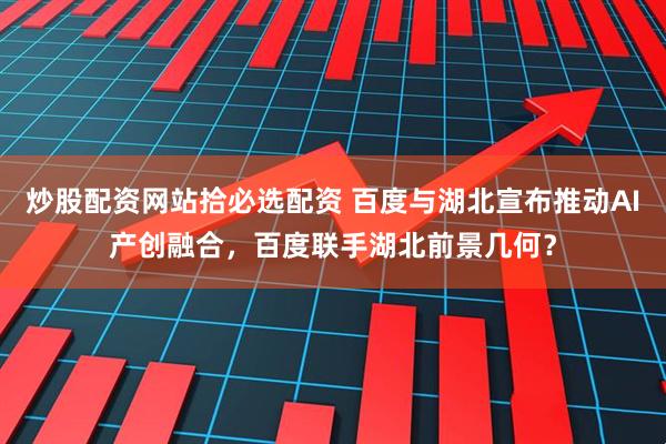 炒股配资网站拾必选配资 百度与湖北宣布推动AI产创融合，百度联手湖北前景几何？