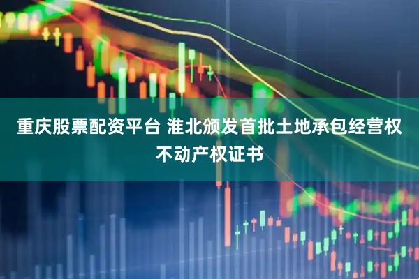 重庆股票配资平台 淮北颁发首批土地承包经营权不动产权证书