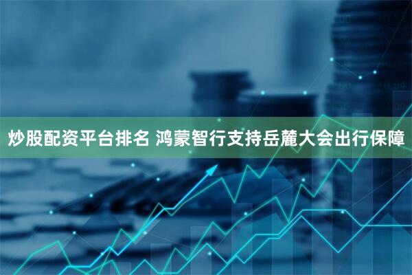 炒股配资平台排名 鸿蒙智行支持岳麓大会出行保障