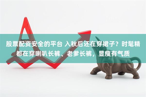 股票配资安全的平台 入秋后还在穿裙子？时髦精都在穿喇叭长裤、老爹长裤，显瘦有气质
